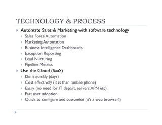 TECHNOLOGY & PROCESS
Automate Sales & Marketing with software technology
  Sales Force Automation
  Marketing Automation
  Business Intelligence Dashboards
  Exception Reporting
  Lead Nurturing
  Pipeline Metrics
Use the Cloud (SaaS)
  Do it quickly (days)
  Cost effectively (less than mobile phone)
  Easily (no need for IT depart, servers, VPN etc)
  Fast user adoption
  Quick to configure and customise (it’s a web browser!)
 