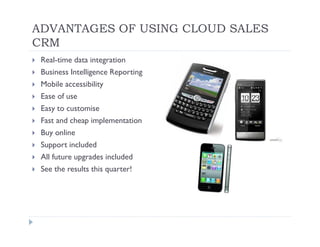 ADVANTAGES OF USING CLOUD SALES
CRM
 Real-time data integration
 Business Intelligence Reporting
 Mobile accessibility
 Ease of use
 Easy to customise
 Fast and cheap implementation
 Buy online
 Support included
 All future upgrades included
 See the results this quarter!
 