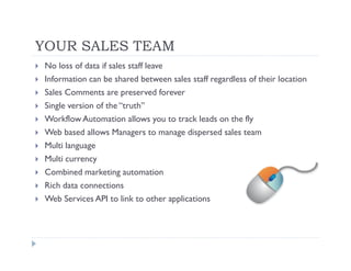 YOUR SALES TEAM
 No loss of data if sales staff leave
 Information can be shared between sales staff regardless of their location
 Sales Comments are preserved forever
 Single version of the “truth”
 Workflow Automation allows you to track leads on the fly
 Web based allows Managers to manage dispersed sales team
 Multi language
 Multi currency
 Combined marketing automation
 Rich data connections
 Web Services API to link to other applications
 