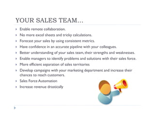 YOUR SALES TEAM…
Enable remote collaboration.
No more excel sheets and tricky calculations.
Forecast your sales by using consistent metrics.
Have confidence in an accurate pipeline with your colleagues.
Better understanding of your sales team, their strengths and weaknesses.
Enable managers to identify problems and solutions with their sales force.
More efficient separation of sales territories
Develop campaigns with your marketing department and increase their
chances to reach customers.
Sales Force Automation
Increase revenue drastically
 
