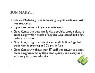 SUMMARY…
 Sales & Marketing have increasing targets each year with
 less resources.
 If you can measure it you can manage it
 Cloud Computing puts world class sophisticated software
 technology within reach of anyone who can afford a few
 dollars per month.
 Cloud Computing is a mainstream multi billion $ global
 trend that is growing at 30% p.a. in Asia
 Cloud Computing allows non IT staff the power to adopt
 technology needed by their staff quickly and easily and
 with very fast user adoption
 