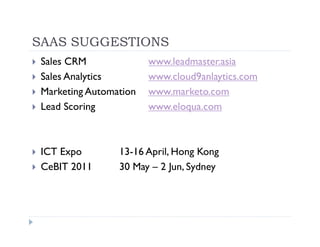 SAAS SUGGESTIONS
 Sales CRM              www.leadmaster.asia
 Sales Analytics        www.cloud9anlaytics.com
 Marketing Automation   www.marketo.com
 Lead Scoring           www.eloqua.com



 ICT Expo        13-16 April, Hong Kong
 CeBIT 2011      30 May – 2 Jun, Sydney
 