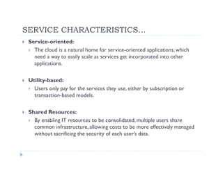 SERVICE CHARACTERISTICS…
 Service-oriented:
   The cloud is a natural home for service-oriented applications, which
   need a way to easily scale as services get incorporated into other
   applications.

 Utility-based:
   Users only pay for the services they use, either by subscription or
   transaction-based models.

 Shared Resources:
   By enabling IT resources to be consolidated, multiple users share
   common infrastructure, allowing costs to be more effectively managed
   without sacrificing the security of each user’s data.
 