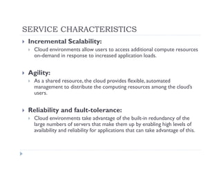 SERVICE CHARACTERISTICS
 Incremental Scalability:
   Cloud environments allow users to access additional compute resources
   on-demand in response to increased application loads.


 Agility:
   As a shared resource, the cloud provides flexible, automated
   management to distribute the computing resources among the cloud’s
   users.


 Reliability and fault-tolerance:
   Cloud environments take advantage of the built-in redundancy of the
   large numbers of servers that make them up by enabling high levels of
   availability and reliability for applications that can take advantage of this.
 