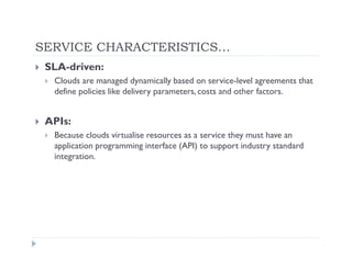 SERVICE CHARACTERISTICS…
 SLA-driven:
  Clouds are managed dynamically based on service-level agreements that
  define policies like delivery parameters, costs and other factors.


 APIs:
  Because clouds virtualise resources as a service they must have an
  application programming interface (API) to support industry standard
  integration.
 