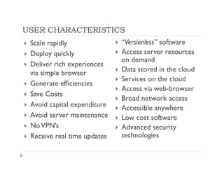 USER CHARACTERISTICS
 Scale rapidly               “Versionless” software
 Deploy quickly              Access server resources
                             on demand
 Deliver rich experiences
 via simple browser          Data stored in the cloud
                             Services on the cloud
 Generate efficiencies
                             Access via web-browser
 Save Costs
                             Broad network access
 Avoid capital expenditure   Accessible anywhere
 Avoid server maintenance    Low cost software
 No VPN’s                    Advanced security
 Receive real time updates   technologies
 