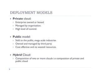 DEPLOYMENT MODELS
 Private cloud:
   Enterprise owned or leased
   Managed by organisation.
   High level of control.


 Public model:
   Sold to the public, mega scale industries
   Owned and managed by third party
   Cost effective and no wasted resources.


 Hybrid Cloud:
   Composition of two or more clouds i.e composition of private and
   public cloud
 