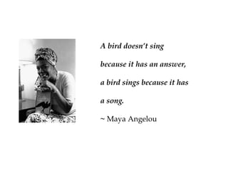 A bird doesn’t sing
because it has an answer,
a bird sings because it has
a song.
~ Maya Angelou
 