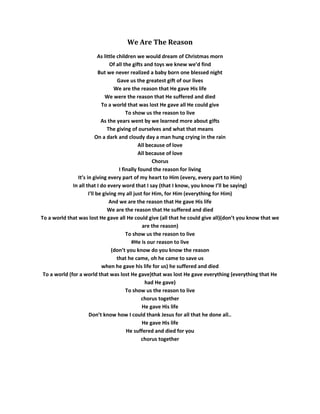 We Are The Reason
                            As little children we would dream of Christmas morn
                                  Of all the gifts and toys we knew we’d find
                            But we never realized a baby born one blessed night
                                      Gave us the greatest gift of our lives
                                    We are the reason that He gave His life
                               We were the reason that He suffered and died
                             To a world that was lost He gave all He could give
                                           To show us the reason to live
                             As the years went by we learned more about gifts
                                 The giving of ourselves and what that means
                          On a dark and cloudy day a man hung crying in the rain
                                                 All because of love
                                                 All because of love
                                                       Chorus
                                       I finally found the reason for living
                It’s in giving every part of my heart to Him (every, every part to Him)
              In all that I do every word that I say (that I know, you know I’ll be saying)
                      I'll be giving my all just for Him, for Him (everything for Him)
                                  And we are the reason that He gave His life
                                 We are the reason that He suffered and died
To a world that was lost He gave all He could give (all that he could give all)(don’t you know that we
                                                   are the reason)
                                           To show us the reason to live
                                             #He is our reason to live
                                   (don’t you know do you know the reason
                                      that he came, oh he came to save us
                             when he gave his life for us) he suffered and died
 To a world (for a world that was lost He gave)that was lost He gave everything (everything that He
                                                    had He gave)
                                           To show us the reason to live
                                                  chorus together
                                                   He gave His life
                      Don’t know how I could thank Jesus for all that he done all..
                                                   He gave His life
                                           He suffered and died for you
                                                  chorus together
 