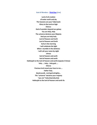 God of Wonders - Third Day [Live]

                       Lord of all creation
                     of water earth and sky
               The heavens are your Tabernacle
                   Glory to the Lord on high
                              Chorus:
             God of wonders beyond our galaxy
                        You are Holy, Holy
             The universe declares your Majesty
                     And you are holy holy
                   Lord of Heaven and Earth
                   Lord of Heaven and Earth
                      Early in the morning
                    I will celebrate the light
                When i stumble in the darkness
                 I will call your name by night
                              chrous
                   lord of heaven and earth
                   lord of heaven and earth
Hallelujah to the lord of heaven and earth (repeate 3 times)
                  holy......holy....holy god.....
                              Chorus
           Precious lord reveal your love to me....
                           Father holy..
              (backround)...Lord god almighty...
            The "universe" declares your majesty
                 "you are" holy,holy,holy,holy
        Halleujah to the lord of heaven and earth 9x
 