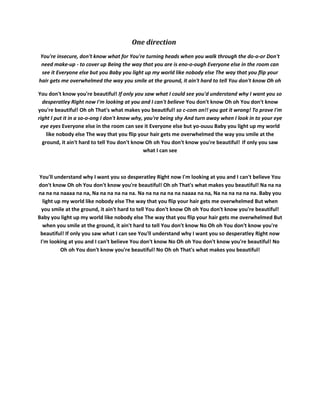 One direction
You're insecure, don't know what for You're turning heads when you walk through the do-o-or Don't
 need make-up - to cover up Being the way that you are is eno-o-ough Everyone else in the room can
 see it Everyone else but you Baby you light up my world like nobody else The way that you flip your
hair gets me overwhelmed the way you smile at the ground, it ain't hard to tell You don't know Oh oh

You don't know you're beautiful! If only you saw what I could see you'd understand why I want you so
  desperatley Right now I'm looking at you and I can't believe You don't know Oh oh You don't know
you're beautiful! Oh oh That's what makes you beautiful! so c-com on!! you got it wrong! To prove I'm
right I put it in a so-o-ong I don't know why, you're being shy And turn away when I look in to your eye
 eye eyes Everyone else in the room can see it Everyone else but yo-ouuu Baby you light up my world
    like nobody else The way that you flip your hair gets me overwhelmed the way you smile at the
  ground, it ain't hard to tell You don't know Oh oh You don't know you're beautiful! If only you saw
                                              what I can see



 You'll understand why I want you so desperatley Right now I'm looking at you and I can't believe You
don't know Oh oh You don't know you're beautiful! Oh oh That's what makes you beautiful! Na na na
na na na naaaa na na, Na na na na na na. Na na na na na na naaaa na na, Na na na na na na. Baby you
  light up my world like nobody else The way that you flip your hair gets me overwhelmed But when
  you smile at the ground, it ain't hard to tell You don't know Oh oh You don't know you're beautiful!
Baby you light up my world like nobody else The way that you flip your hair gets me overwhelmed But
  when you smile at the ground, it ain't hard to tell You don't know No Oh oh You don't know you're
 beautiful! If only you saw what I can see You'll understand why I want you so desperatley Right now
 I'm looking at you and I can't believe You don't know No Oh oh You don't know you're beautiful! No
          Oh oh You don't know you're beautiful! No Oh oh That's what makes you beautiful!
 