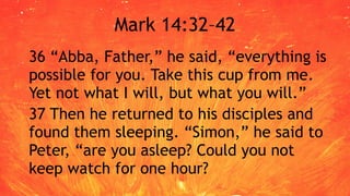 Mark 14:32–42
36 “Abba, Father,” he said, “everything is
possible for you. Take this cup from me.
Yet not what I will, but what you will.”
37 Then he returned to his disciples and
found them sleeping. “Simon,” he said to
Peter, “are you asleep? Could you not
keep watch for one hour?
 