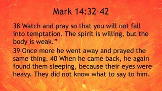 Mark 14:32–42
38 Watch and pray so that you will not fall
into temptation. The spirit is willing, but the
body is weak.”
39 Once more he went away and prayed the
same thing. 40 When he came back, he again
found them sleeping, because their eyes were
heavy. They did not know what to say to him.
 