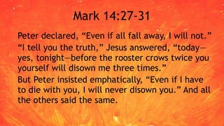 Mark 14:27-31
Peter declared, “Even if all fall away, I will not.”
“I tell you the truth,” Jesus answered, “today—
yes, tonight—before the rooster crows twice you
yourself will disown me three times.”
But Peter insisted emphatically, “Even if I have
to die with you, I will never disown you.” And all
the others said the same.
 