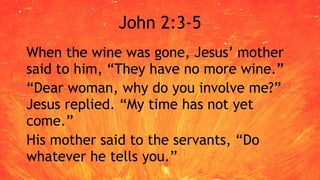John 2:3-5
When the wine was gone, Jesus’ mother
said to him, “They have no more wine.”
“Dear woman, why do you involve me?”
Jesus replied. “My time has not yet
come.”
His mother said to the servants, “Do
whatever he tells you.”
 