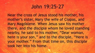 John 19:25-27
Near the cross of Jesus stood his mother, his
mother’s sister, Mary the wife of Clopas, and
Mary Magdalene. When Jesus saw his mother
there, and the disciple whom he loved standing
nearby, he said to his mother, “Dear woman,
here is your son,” and to the disciple, “Here is
your mother.” From that time on, this disciple
took her into his home.
 