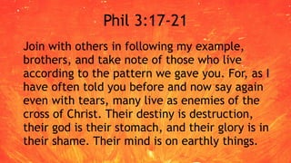 Phil 3:17-21
Join with others in following my example,
brothers, and take note of those who live
according to the pattern we gave you. For, as I
have often told you before and now say again
even with tears, many live as enemies of the
cross of Christ. Their destiny is destruction,
their god is their stomach, and their glory is in
their shame. Their mind is on earthly things.
 