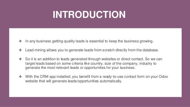 INTRODUCTION
❖ In any business getting quality leads is essential to keep the business growing.
❖ Lead mining allows you to generate leads from scratch directly from the database.
❖ So it is an addition to leads generated through websites or direct contact. So we can
target leads based on some criteria like country, size of the company, industry to
generate the most relevant leads or opportunities for your business.
❖ With the CRM app installed, you benefit from a ready-to-use contact form on your Odoo
website that will generate leads/opportunities automatically.
 