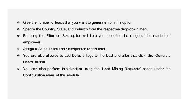 ❖ Give the number of leads that you want to generate from this option.
❖ Specify the Country, State, and Industry from the respective drop-down menu.
❖ Enabling the Filter on Size option will help you to define the range of the number of
employees.
❖ Assign a Sales Team and Salesperson to this lead.
❖ You are also allowed to add Default Tags to the lead and after that click, the ‘Generate
Leads’ button.
❖ You can also perform this function using the ‘Lead Mining Requests’ option under the
Configuration menu of this module.
 