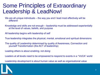 Some Principles of Extraordinary
Leadership & LeadNow!
3
We are all unique individuals – the way you and I lead most effectively will be
different!
Knowledge and skills are not enough – leadership must be addressed experientially
at the level of values, beliefs, and purpose
All leadership begins with leadership of self
True leadership integrates the physical, mental, emotional and spiritual dimensions
The quality of Leadership determined by quality of Awareness, Connection and
yourself Transformation (the ACT of leadership)
Leading others is about enabling, not doing
Leaders at all levels need to be empowered to respond to events in a “VUCA” world
Leadership development is about human value as well as organisational value
 