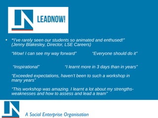 • “I’ve rarely seen our students so animated and enthused!”
(Jenny Blakesley, Director, LSE Careers)
“Wow! I can see my way forward” “Everyone should do it”
“Inspirational” “I learnt more in 3 days than in years”
“Exceeded expectations, haven’t been to such a workshop in
many years”
“This workshop was amazing. I learnt a lot about my strengths-
weaknesses and how to assess and lead a team”
A Social Enterprise Organisation
 