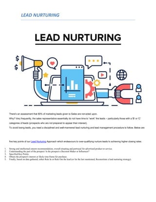 LEAD NURTURING
There's an assessment that 80% of marketing leads given to Sales are not acted upon.
Why? Very frequently, the sales representative essentially do not have time to “work” the leads – particularly those with a 'B' or 'C'
categories of leads (prospects who are not prepared to appear their interest).
To avoid losing leads, you need a disciplined and well-mannered lead nurturing and lead management procedure to follow. Below are
five key points of our Lead Nurturing Approach which endeavours to over-qualifying nurture leads to achieving higher closing rates:
1. Strong and intellectual esteem recommendation, overall situating and portrayal for advertised product or service.
2. Understanding the part of the prospect: Is the prospect a Decision Maker or Influencer?
3. Specified Key Points.
4. Obtain the prospect's interest or likely time frame for purchase.
5. Finally, based on data gathered, either Rule In or Rule Out the lead (or for the last mentioned, Reconstitute a lead nurturing strategy).
 