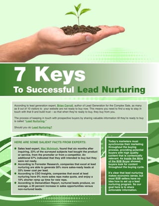 7 Keys
To Successful Lead Nurturing
According to lead generation expert, Brian Carroll, author of Lead Generation for the Complex Sale, as many
as 9 out of 10 visitors to your website are not ready to buy now. This means you need to find a way to stay in
touch with that 9 and build trust – so that when they’re ready to buy, they buy from you.

The process of keeping in touch with prospective buyers by sharing valuable information till they’re ready to buy
is called “Lead Nurturing.”

Should you do Lead Nurturing?




HERE ARE SOME SALIENT FACTS FROM EXPERTS:                                         Today’s marketers must
                                                                                  synchronize their marketing
                                                                                  throughout the buying
● Sales lead expert, Mac McIntosh, found that six months after
                                                                                  process, providing potential
  inquiring, 23% of the surveyed subjects had bought the product                  buyers with high quality
  or service, from the promoter or from a competitor. An                          content that is contextually
  additional 67% indicated that they still intended to buy but they               relevant. As Inside the Mind
  were not ready.                                                                 of the B2B Buyer showed,
● According to Forrester Research, companies that excel at lead                   buyers look for content
  nurturing are able to generate 50% more sales-ready leads at                    throughout the buying cycle.
  33% lower cost per lead.
● According to CSO Insights, companies that excel at lead                         It’s clear that lead nurturing
  nurturing have 9% more sales reps make quota, and enjoy a                       makes economic sense, but
  10% shorter ramp up time for new reps.                                          most B2B sellers have no
                                                                                  idea how to set up a lead
● According to DemandGen Report, nurtured leads produce, on
                                                                                  nurturing program. So our
  average, a 20 percent increase in sales opportunities versus                    goal here is to share
  non-nurtured leads.                                                             actionable information.
 