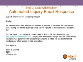 Step 3: Lead Qualification Automated Inquiry Email Response Subject: Thank you for contacting InTouch Brooke, We have received your information request. A member of my team will contact you soon. During our normal business hours we will reply to all inquiries during the same day. Until we speak, I encourage you take a look at InTouch's lead generation blog,  http://blog.startwithalead.com . This provides an excellent insight into our philosophies regarding lead generation for the complex sale and is a tool we use to share best practices and latest trends in lead generation.  Best regards, Brian J. Carroll CEO InTouch, Inc. 