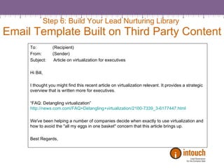 Step 6: Build Your Lead Nurturing Library  Email Template Built on Third Party Content To:  (Recipient) From:  (Sender) Subject:  Article on virtualization for executives  Hi Bill,   I thought you might find this recent article on virtualization relevant. It provides a strategic overview that is written more for executives.    “ FAQ: Detangling virtualization” http://news.com.com/FAQ+Detangling+virtualization/2100-7339_3-6177447.html   We've been helping a number of companies decide when exactly to use virtualization and how to avoid the "all my eggs in one basket" concern that this article brings up.   Best Regards, 