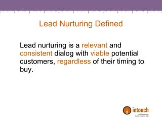 Lead Nurturing Defined Lead nurturing is a  relevant  and  consistent  dialog with  viable  potential customers,  regardless  of their timing to buy.  