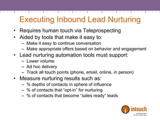 Executing Inbound Lead Nurturing Requires human touch via Teleprospecting Aided by tools that make it easy to: Make it easy to continue conversation Make appropriate offers based on behavior and engagement Lead nurturing automation tools must support: Lower volume Ad hoc delivery Track all touch points (phone, email, online, in person) Measure nurturing results such as: % depths of contacts in sphere of influence % of contacts that “opt-in” for nurturing % of contacts that become “sales ready” leads 