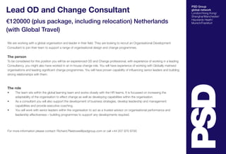 PSD Group 
global network 
London/Hong Kong/ 
Shanghai/Manchester/ 
Haywards Heath/ 
Munich/Frankfurt 
Lead OD and Change Consultant 
€120000 (plus package, including relocation) Netherlands 
(with Global Travel) 
We are working with a global organisation and leader in their field. They are looking to recruit an Organisational Development 
Consultant to join their team to support a range of organisational design and change programmes. 
The person 
To be considered for this position you will be an experienced OD and Change professional, with experience of working in a leading 
Consultancy, you might also have worked in an in-house change role. You will have experience of working with Globally matrixed 
organisations and leading significant change programmes. You will have proven capability of influencing senior leaders and building 
strong relationships with them. 
The role 
• The team sits within the global learning team and works closely with the HR teams. It is focussed on increasing the 
adaptability of the organisation to effect change as well as developing capabilities within the organisation. 
• As a consultant you will also support the development of business strategies, develop leadership and management 
capabilities and provide executive coaching. 
• You will work with senior leaders within the organisation to act as a trusted advisor on organisational performance and 
leadership effectiveness – building programmes to support any developments required. 
For more information please contact: Richard.Plaistowe@psdgroup.com or call +44 207 970 9700 
