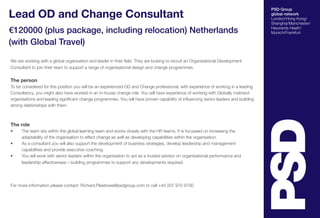 PSD Group
global network
London/Hong Kong/
Shanghai/Manchester/
Haywards Heath/
Munich/Frankfurt
Lead OD and Change Consultant
€120000 (plus package, including relocation) Netherlands
(with Global Travel)
We are working with a global organisation and leader in their field. They are looking to recruit an Organisational Development
Consultant to join their team to support a range of organisational design and change programmes.
The person
To be considered for this position you will be an experienced OD and Change professional, with experience of working in a leading
Consultancy, you might also have worked in an in-house change role. You will have experience of working with Globally matrixed
organisations and leading significant change programmes. You will have proven capability of influencing senior leaders and building
strong relationships with them.
The role
•	 The team sits within the global learning team and works closely with the HR teams. It is focussed on increasing the
adaptability of the organisation to effect change as well as developing capabilities within the organisation.
•	 As a consultant you will also support the development of business strategies, develop leadership and management
capabilities and provide executive coaching.
•	 You will work with senior leaders within the organisation to act as a trusted advisor on organisational performance and
leadership effectiveness – building programmes to support any developments required.
For more information please contact: Richard.Plaistowe@psdgroup.com or call +44 207 970 9700
 