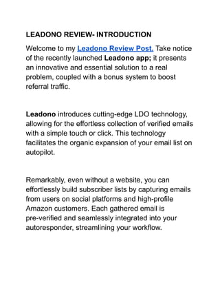 LEADONO REVIEW- INTRODUCTION
Welcome to my Leadono Review Post. Take notice
of the recently launched Leadono app; it presents
an innovative and essential solution to a real
problem, coupled with a bonus system to boost
referral traffic.
Leadono introduces cutting-edge LDO technology,
allowing for the effortless collection of verified emails
with a simple touch or click. This technology
facilitates the organic expansion of your email list on
autopilot.
Remarkably, even without a website, you can
effortlessly build subscriber lists by capturing emails
from users on social platforms and high-profile
Amazon customers. Each gathered email is
pre-verified and seamlessly integrated into your
autoresponder, streamlining your workflow.
 