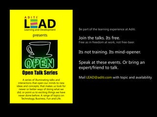 Learning and Development                 Be part of the learning experience at Aditi.

              presents
                                               Join the talks. Its free.
                                               Free as in freedom at work, not free-beer.


                                               Its not training. Its mind-opener.

                                               Speak at these events. Or bring an
                                               expert/friend to talk.
    Open Talk Series
                                               Mail LEAD@aditi.com with topic and availability.
      A series of illuminating talks and
  interactions that open our minds to new
ideas and concepts; that makes us look for
   newer or better ways of doing what we
 did; or point us to exciting things we have
  never done before. A range of topics on
     Technology, Business, Fun and Life.
 