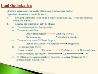Structural variation of the lead to obtain a drug with desired profile.
Objectives of molecular manipulation –
1. To develop substitutes for existing bioactive compounds eg. Hormones, vitamins,
neurotransmitters..
2. To change the spectrum of activity of lead –
a) To obtain antagonists from agonists.
b) To separate activities -
Androgenic steroids Anabolic steroids.
Sulphonamides Antidiabetics; diuretics.
c) To combine action of different drugs -
Action of oxytocin + vasopressin Oxypressin.
d) To eliminate side effects –
Glucocorticoids: Cortisone Prednisone Dexamethasone
Mineralocorticoid activity: 0.8 0.6 0
e) To obtain species/organ selectivity in action - selective blockade of DHF
reductase from tumour cells.
 