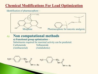 Identification of pharmacophore –
Morphine Pharmacophore for narcotic analgesic.
A) Non computational methods
a) Functional group optimization –
Substituents required for maximal activity can be predicted.
Carbutamide Tolbutamide
(Antibacterial) (Antidiabetic)
N
O
OH OH
CH3
C
CH2
CH2
N
C
H3 SO2
NH
NH
O
n - Bu
N
H2 SO2
NH
NH
O
n - Bu
 