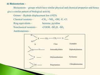 d) Bioisosterism –
Bioisosteres – groups which have similar physical and chemical properties and hence
give a similar pattern of biological activity.
Grimm – Hydride displacement law (1925)
Classical isosteres - -CH3, - NH2, -OH, -F, -Cl.
Ring equivalents – benzene, pyridine
Nonclassical isosteres - -COOH, -SO3H, -SO2
Antihistamines –
Ar
Ar1
X CH2 CH2 N
CH O
N
CH
X Class
Aminoalkylethers
Ethylenediamines
Propylamines
Examples
Diphenhydramine
Pyrilamine
Chlorpheniramine
 