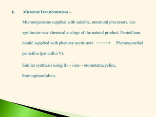 i) Microbial Transformations –
Microorganisms supplied with suitable, unnatural precursors, can
synthesize new chemical analogs of the natural product. Penicillium
mould supplied with phenoxy acetic acid Phenoxymethyl
penicillin (penicillin V).
Similar synthesis using Br – ions – bromotetracycline,
bromogriseofulvin.
 