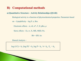a) Quantitative Structure – Activity Relationships (QSAR)
Biological activity is a function of physicochemical properties. Parameters based
on – Lipophilicity – log P, , Rm.
Electronic effects – , I, *, F, R, pKa, 
Steric effects – Es, rv, X, MR, MSD, P.
Rb = f(P). kx
Hansch Analysis –
log (1/C) = k1 (log P)2 + k2 log P + k3 b + k4 Es + k5
B) Computational methods
 