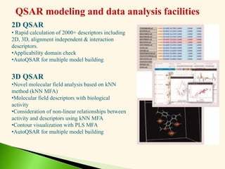 QSAR modeling and data analysis facilities
2D QSAR
• Rapid calculation of 2000+ descriptors including
2D, 3D, alignment independent & interaction
descriptors.
•Applicability domain check
•AutoQSAR for multiple model building
3D QSAR
•Novel molecular field analysis based on kNN
method (kNN MFA)
•Molecular field descriptors with biological
activity
•Consideration of non-linear relationships between
activity and descriptors using kNN MFA
•Contour visualization with PLS MFA
•AutoQSAR for multiple model building
 