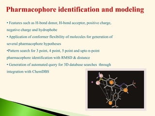 Pharmacophore identification and modeling
• Features such as H-bond donor, H-bond acceptor, positive charge,
negative charge and hydrophobe
• Application of conformer flexibility of molecules for generation of
several pharmacophore hypotheses
•Pattern search for 3 point, 4 point, 5 point and upto n-point
pharmacophore identification with RMSD & distance
• Generation of automated query for 3D database searches through
integration with ChemDBS
 