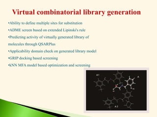 Virtual combinatorial library generation
•Ability to define multiple sites for substitution
•ADME screen based on extended Lipinski's rule
•Predicting activity of virtually generated library of
molecules through QSARPlus
•Applicability domain check on generated library model
•GRIP docking based screening
•kNN MFA model based optimization and screening
 