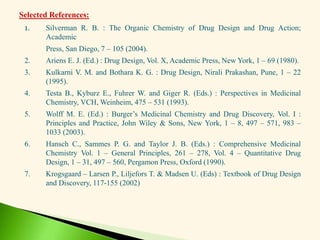 1. Silverman R. B. : The Organic Chemistry of Drug Design and Drug Action;
Academic
Press, San Diego, 7 – 105 (2004).
2. Ariens E. J. (Ed.) : Drug Design, Vol. X, Academic Press, New York, 1 – 69 (1980).
3. Kulkarni V. M. and Bothara K. G. : Drug Design, Nirali Prakashan, Pune, 1 – 22
(1995).
4. Testa B., Kyburz E., Fuhrer W. and Giger R. (Eds.) : Perspectives in Medicinal
Chemistry, VCH, Weinheim, 475 – 531 (1993).
5. Wolff M. E. (Ed.) : Burger’s Medicinal Chemistry and Drug Discovery, Vol. I :
Principles and Practice, John Wiley & Sons, New York, 1 – 8, 497 – 571, 983 –
1033 (2003).
6. Hansch C., Sammes P. G. and Taylor J. B. (Eds.) : Comprehensive Medicinal
Chemistry Vol. 1 – General Principles, 261 – 278, Vol. 4 – Quantitative Drug
Design, 1 – 31, 497 – 560, Pergamon Press, Oxford (1990).
7. Krogsgaard – Larsen P., Liljefors T. & Madsen U. (Eds) : Textbook of Drug Design
and Discovery, 117-155 (2002)
Selected References:
 