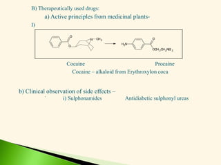 B) Therapeutically used drugs:
a) Active principles from medicinal plants-
I)
Cocaine Procaine
Cocaine – alkaloid from Erythroxylon coca
.
O
N CH3
N
H2
OCH 2CH2NEt 2
O
O
b) Clinical observation of side effects –
i) Sulphonamides Antidiabetic sulphonyl ureas
 