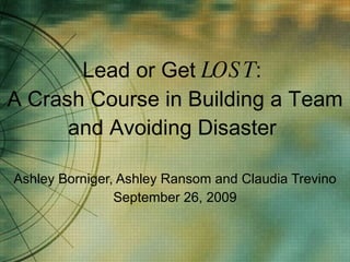 Lead or Get  LOST :  A Crash Course in Building a Team and Avoiding Disaster  Ashley Borniger, Ashley Ransom and Claudia Trevino September 26, 2009 