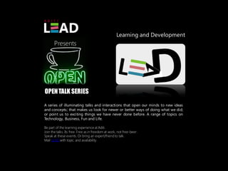 Learning and Development
       Presents




OPEN TALK SERIES
A series of illuminating talks and interactions that open our minds to new ideas
and concepts; that makes us look for newer or better ways of doing what we did;
or point us to exciting things we have never done before. A range of topics on
Technology, Business, Fun and Life.

Be part of the learning experience at Aditi.
Join the talks. Its free. Free as in freedom at work, not free-beer.
Speak at these events. Or bring an expert/friend to talk.
Mail LEAD with topic and availability.
 