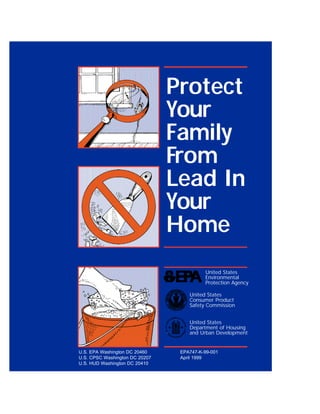 Protect
                                Your
                                Family
                                From
                                Lead In
                                Your
                                Home
                                          United States
                                          Environmental
                                          Protection Agency

                                    United States
                                    Consumer Product
                                    Safety Commission


                                    United States
                                    Department of Housing
                                    and Urban Development


U.S. EPA Washington DC 20460     EPA747-K-99-001
U.S. CPSC Washington DC 20207    April 1999
U.S. HUD Washington DC 20410
 