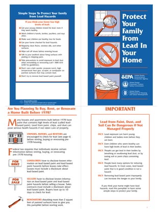 Simple Steps To Protect Your Family
                  From Lead Hazards                                                               Protect
                 If you think your home has high
                           levels of lead:
          N Get your young children tested for lead, even if
                                                                                                  Your
            they seem healthy.
          N Wash children’s hands, bottles, pacifiers, and toys
            often.
                                                                                                  Family
          N Make sure children eat healthy, low-fat foods.
          N Get your home checked for lead hazards.
                                                                                                  From
          N Regularly clean floors, window sills, and other
            surfaces.                                                                             Lead In
          N Wipe soil off shoes before entering house.
          N Talk to your landlord about fixing surfaces with
            peeling or chipping paint.
                                                                                                  Your
          N Take precautions to avoid exposure to lead dust
            when remodeling or renovating (call 1-800-424-
            LEAD for guidelines).
                                                                                                  Home
          N Don’t use a belt-sander, propane torch, high
            temperature heat gun, scraper, or sandpaper on
            painted surfaces that may contain lead.
          N Don’t try to remove lead-based paint yourself.                                                      United States
                                                                                                                Environmental
                                                                                                                Protection Agency

                                                                                                          United States
                                                                                                          Consumer Product
                                                                                                          Safety Commission


                                                                                                          United States
                                                                                                          Department of Housing
                                                                                                          and Urban Development


               Recycled/Recyclable
               Printed with vegetable oil based inks on recycled paper
               (minimum 50% postconsumer) process chlorine free.


Are You Planning To Buy, Rent, or Renovate                                      IMPORTANT!
a Home Built Before 1978?


M
        any houses and apartments built before 1978 have
        paint that contains high levels of lead (called lead-             Lead From Paint, Dust, and
        based paint). Lead from paint, chips, and dust can               Soil Can Be Dangerous If Not
pose serious health hazards if not taken care of properly.                     Managed Properly
                   OWNERS, BUYERS, and RENTERS are                       FACT: Lead exposure can harm young
                   encouraged to check for lead (see page 6)                   children and babies even before they
                   before renting, buying or renovating pre-                   are born.
                   1978 housing.
                                                                         FACT: Even children who seem healthy can
                                                                               have high levels of lead in their bodies.


F
    ederal law requires that individuals receive certain
                                                                         FACT: People can get lead in their bodies by
    information before renting, buying, or renovating
                                                                               breathing or swallowing lead dust, or by
    pre-1978 housing:
                                                                               eating soil or paint chips containing
                                                                               lead.
                   LANDLORDS have to disclose known infor-
                   mation on lead-based paint and lead-based             FACT: People have many options for reducing
                   paint hazards before leases take effect.                    lead hazards. In most cases, lead-based
                   Leases must include a disclosure about                      paint that is in good condition is not a
                   lead-based paint.                                           hazard.
                                                                         FACT: Removing lead-based paint improperly
                   SELLERS have to disclose known informa-                     can increase the danger to your family.
                   tion on lead-based paint and lead-based
                   paint hazards before selling a house. Sales
                                                                            If you think your home might have lead
                   contracts must include a disclosure about
                                                                           hazards, read this pamphlet to learn some
                   lead-based paint. Buyers have up to 10
                                                                               simple steps to protect your family.
                   days to check for lead.


                   RENOVATORS disturbing more than 2 square
                   feet of painted surfaces have to give you
                   this pamphlet before starting work.
                                                                                                                               1
 