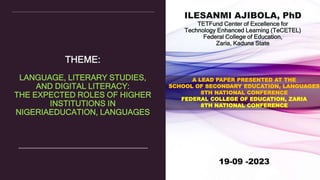 THEME:
LANGUAGE, LITERARY STUDIES,
AND DIGITAL LITERACY:
THE EXPECTED ROLES OF HIGHER
INSTITUTIONS IN
NIGERIAEDUCATION, LANGUAGES
ILESANMI AJIBOLA, PhD
TETFund Center of Excellence for
Technology Enhanced Learning (TeCETEL)
Federal College of Education,
Zaria, Kaduna State
19-09 -2023
A LEAD PAPER PRESENTED AT THE
SCHOOL OF SECONDARY EDUCATION, LANGUAGES
8TH NATIONAL CONFERENCE
FEDERAL COLLEGE OF EDUCATION, ZARIA
8TH NATIONAL CONFERENCE
 